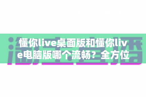 懂你live桌面版和懂你live电脑版哪个流畅？全方位实测对比与最优选择指南