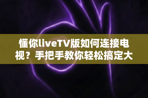 懂你liveTV版如何连接电视?手把手教你轻松搞定大屏观影全攻略 懂你liveTV版如何连接电视?手把手教你轻松搞定大屏观影全攻略