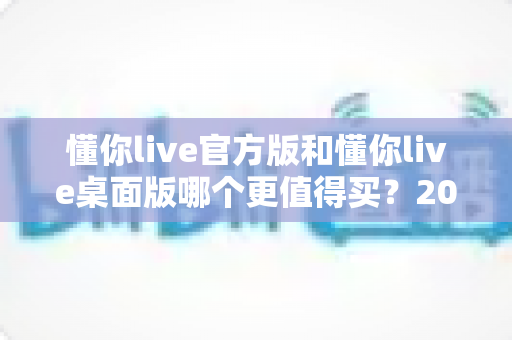 懂你live官方版和懂你live桌面版哪个更值得买？2025年最全选购指南深度解析