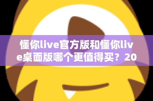 懂你live官方版和懂你live桌面版哪个更值得买？2025年最全选购指南深度解析