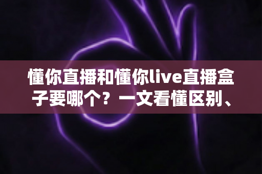 懂你直播和懂你live直播盒子要哪个？一文看懂区别、优缺点与最佳选择方案