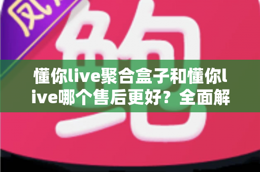 懂你live聚合盒子和懂你live哪个售后更好？全面解析售后服务差异，助你选购不踩坑