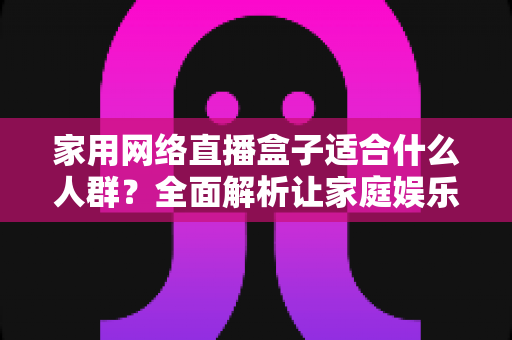 家用网络直播盒子适合什么人群？全面解析让家庭娱乐升级的最佳选择