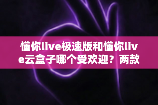 懂你live极速版和懂你live云盒子哪个受欢迎?两款直播工具全方位对比与选择指南 懂你live极速版和懂你live云盒子哪个受欢迎?两款直播工具全方位对比与选择指南