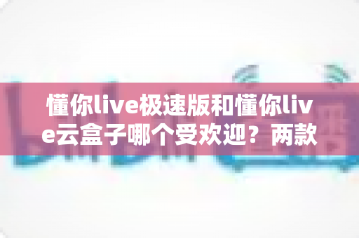 懂你live极速版和懂你live云盒子哪个受欢迎？两款直播工具全方位对比与选择指南