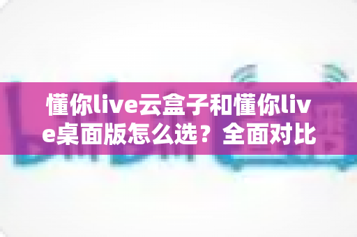 懂你live云盒子和懂你live桌面版怎么选?全面对比分析与选购指南帮你轻松做决定 懂你live云盒子和懂你live桌面版怎么选?全面对比分析与选购指南帮你轻松做决定