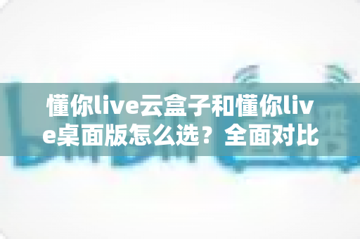 懂你live云盒子和懂你live桌面版怎么选?全面对比分析与选购指南帮你轻松做决定 懂你live云盒子和懂你live桌面版怎么选?全面对比分析与选购指南帮你轻松做决定