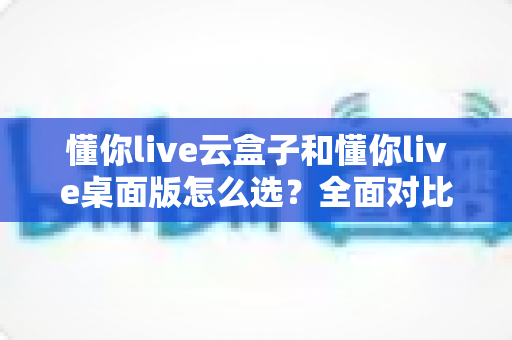 懂你live云盒子和懂你live桌面版怎么选？全面对比分析与选购指南帮你轻松做决定