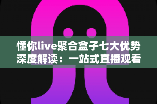 懂你live聚合盒子七大优势深度解读：一站式直播观看体验为何备受青睐