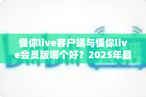 懂你live客户端与懂你live会员版哪个好?2025年最全功能对比与选择指南 懂你live客户端与懂你live会员版哪个好?2025年最全功能对比与选择指南