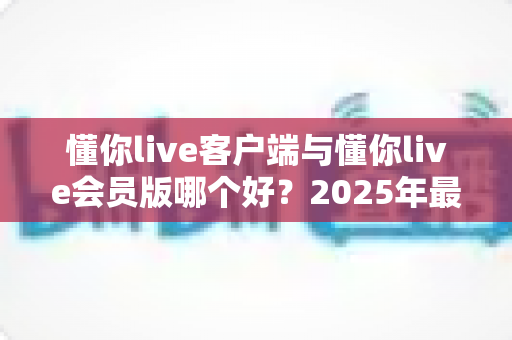 懂你live客户端与懂你live会员版哪个好？2025年最全功能对比与选择指南