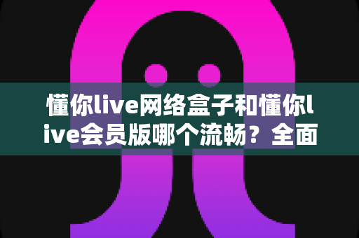 懂你live网络盒子和懂你live会员版哪个流畅?全面深度对比测评与使用指南 懂你live网络盒子和懂你live会员版哪个流畅?全面深度对比测评与使用指南