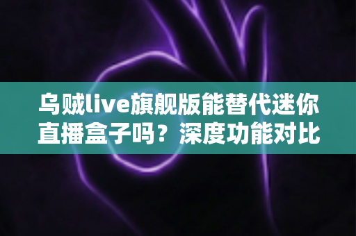 乌贼live旗舰版能替代迷你直播盒子吗？深度功能对比与选购全指南