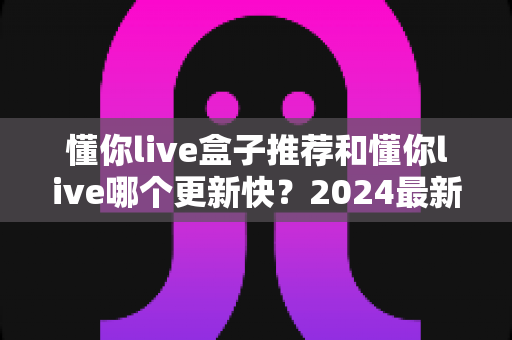 懂你live盒子推荐和懂你live哪个更新快?2024最新版本对比与选购全攻略 懂你live盒子推荐和懂你live哪个更新快?2024最新版本对比与选购全攻略