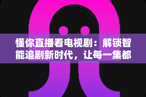 懂你直播看电视剧:解锁智能追剧新时代,让每一集都更懂你的心 懂你直播看电视剧:解锁智能追剧新时代,让每一集都更懂你的心