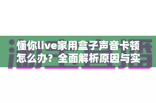 懂你live家用盒子声音卡顿怎么办？全面解析原因与实用解决方案指南