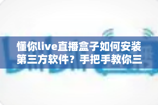 懂你live直播盒子如何安装第三方软件?手把手教你三种实用安装方法与避坑指南 懂你live直播盒子如何安装第三方软件?手把手教你三种实用安装方法与避坑指南