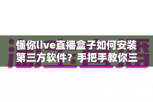 懂你live直播盒子如何安装第三方软件?手把手教你三种实用安装方法与避坑指南 懂你live直播盒子如何安装第三方软件?手把手教你三种实用安装方法与避坑指南