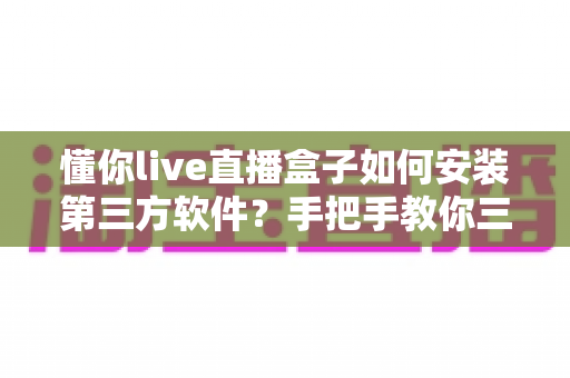 懂你live直播盒子如何安装第三方软件？手把手教你三种实用安装方法与避坑指南