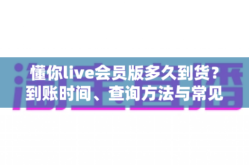 懂你live会员版多久到货?到账时间、查询方法与常见问题全面解析 懂你live会员版多久到货?到账时间、查询方法与常见问题全面解析