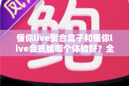 懂你live聚合盒子和懂你live会员版哪个体验好？全方位深度对比评测，帮你找到最适合的观影方案