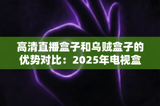 高清直播盒子和乌贼盒子的优势对比:2025年电视盒子选购深度测评指南,看完再买不踩坑? 高清直播盒子和乌贼盒子的优势对比:2025年电视盒子选购深度测评指南,看完再买不踩坑?