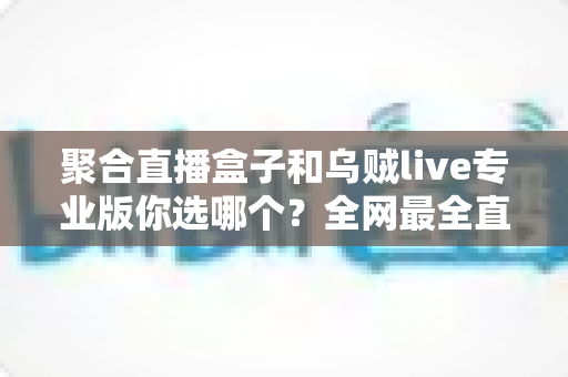 聚合直播盒子和乌贼live专业版你选哪个？全网最全直播工具选型对比指南