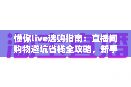 懂你live选购指南:直播间购物避坑省钱全攻略,新手也能轻松上手 懂你live选购指南:直播间购物避坑省钱全攻略,新手也能轻松上手