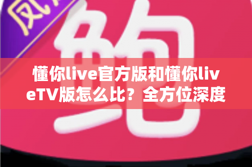 懂你live官方版和懂你liveTV版怎么比？全方位深度对比解析，帮你选对版本畅享直播体验