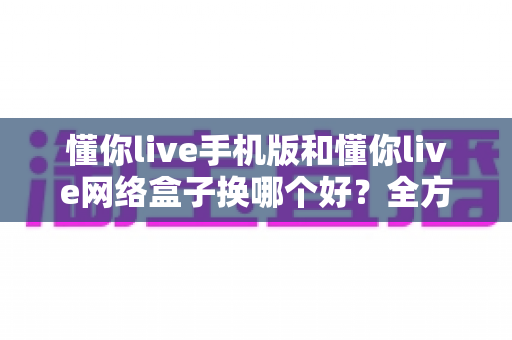 懂你live手机版和懂你live网络盒子换哪个好?全方位对比评测助你轻松做决定 懂你live手机版和懂你live网络盒子换哪个好?全方位对比评测助你轻松做决定