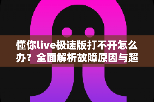懂你live极速版打不开怎么办？全面解析故障原因与超实用解决技巧