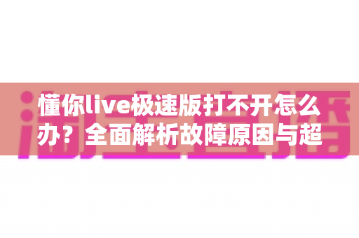懂你live极速版打不开怎么办？全面解析故障原因与超实用解决技巧