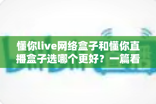 懂你live网络盒子和懂你直播盒子选哪个更好？一篇看懂区别的实用选购指南