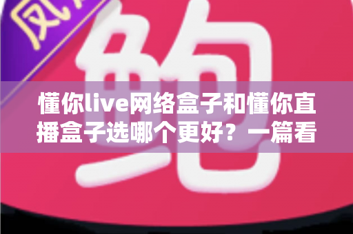 懂你live网络盒子和懂你直播盒子选哪个更好？一篇看懂区别的实用选购指南