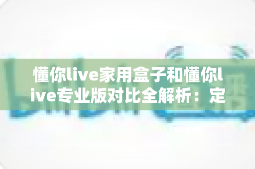 懂你live家用盒子和懂你live专业版对比全解析：定位、功能、价格与选购指南一文看懂