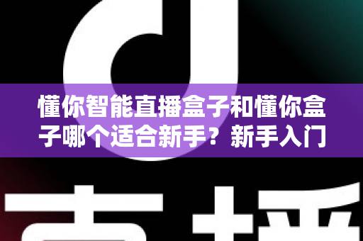 懂你智能直播盒子和懂你盒子哪个适合新手？新手入门选购全攻略与避坑指南