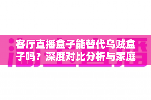 客厅直播盒子能替代乌贼盒子吗?深度对比分析与家庭影音选购全攻略 客厅直播盒子能替代乌贼盒子吗?深度对比分析与家庭影音选购全攻略