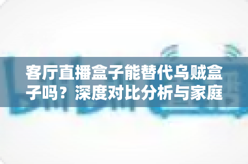 客厅直播盒子能替代乌贼盒子吗?深度对比分析与家庭影音选购全攻略 客厅直播盒子能替代乌贼盒子吗?深度对比分析与家庭影音选购全攻略