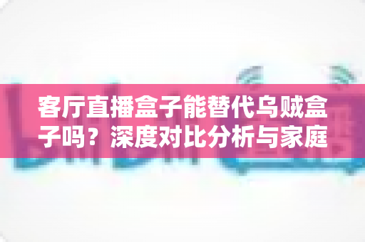 客厅直播盒子能替代乌贼盒子吗？深度对比分析与家庭影音选购全攻略