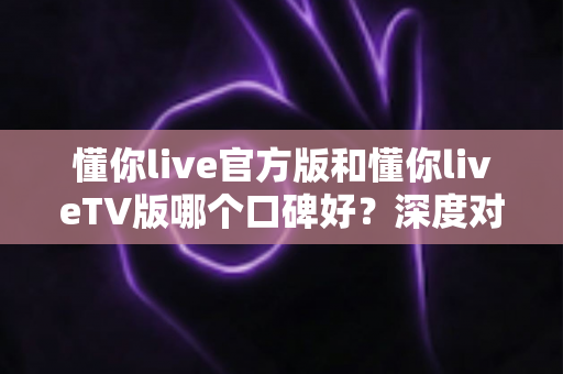懂你live官方版和懂你liveTV版哪个口碑好?深度对比评测全解析 懂你live官方版和懂你liveTV版哪个口碑好?深度对比评测全解析