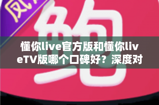 懂你live官方版和懂你liveTV版哪个口碑好？深度对比评测全解析