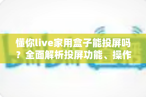 懂你live家用盒子能投屏吗?全面解析投屏功能、操作步骤与常见问题 懂你live家用盒子能投屏吗?全面解析投屏功能、操作步骤与常见问题