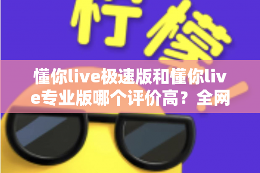 懂你live极速版和懂你live专业版哪个评价高?全网口碑深度测评与选购指南 懂你live极速版和懂你live专业版哪个评价高?全网口碑深度测评与选购指南