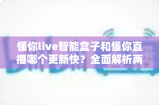 懂你live智能盒子和懂你直播哪个更新快？全面解析两大产品的迭代速度与选择建议