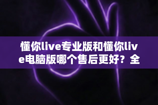 懂你live专业版和懂你live电脑版哪个售后更好?全面解析两版本售后服务差异,帮你选对版本省心又省力 懂你live专业版和懂你live电脑版哪个售后更好?全面解析两版本售后服务差异,帮你选对版本省心又省力