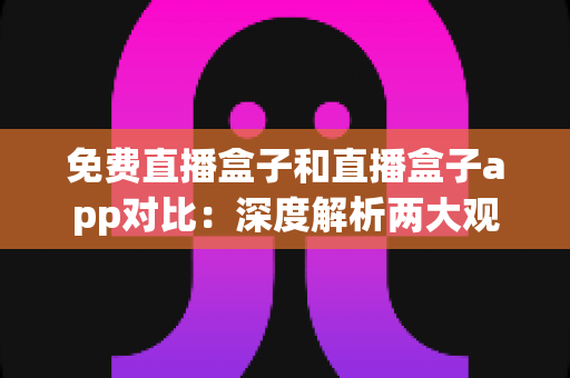 免费直播盒子和直播盒子app对比：深度解析两大观看方式的优劣与选择指南