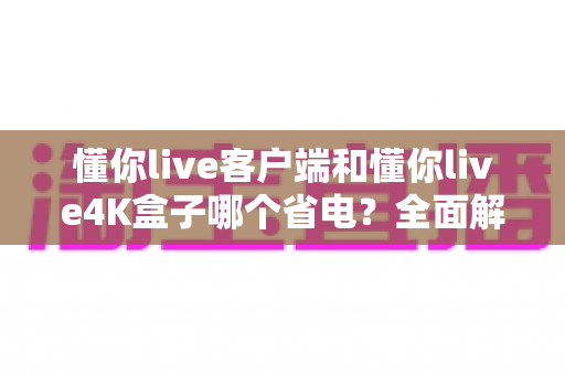 懂你live客户端和懂你live4K盒子哪个省电？全面解析功耗差异与省电选购指南