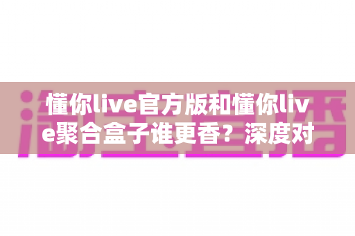懂你live官方版和懂你live聚合盒子谁更香?深度对比评测帮你选出最适合的一款 懂你live官方版和懂你live聚合盒子谁更香?深度对比评测帮你选出最适合的一款
