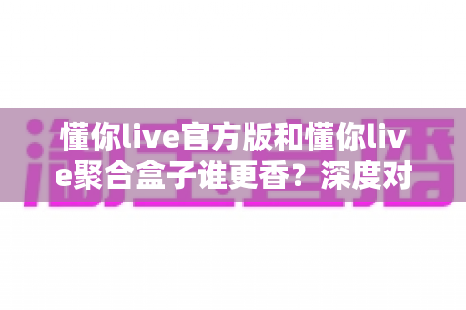 懂你live官方版和懂你live聚合盒子谁更香？深度对比评测帮你选出最适合的一款