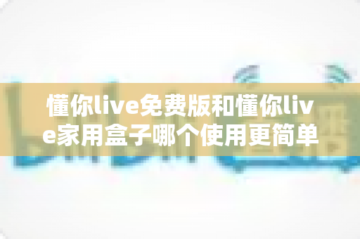 懂你live免费版和懂你live家用盒子哪个使用更简单？一文读懂两者差异，选对产品不踩坑